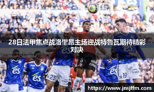 28日法甲焦点战洛里昂主场迎战特鲁瓦期待精彩对决